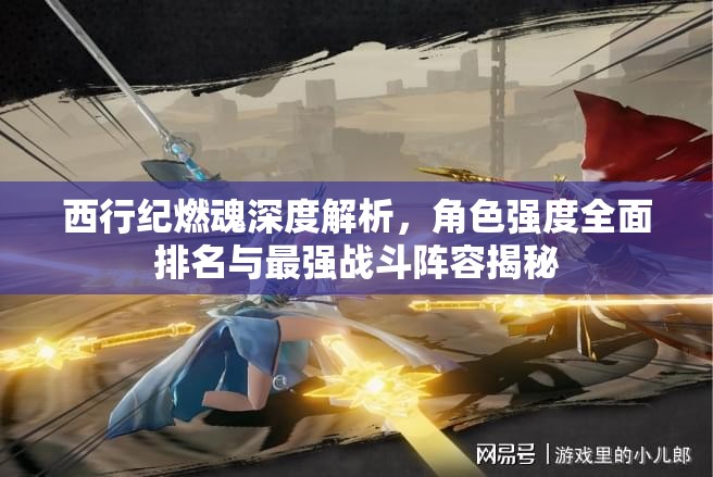 西行紀(jì)燃魂深度解析，角色強(qiáng)度全面排名與最強(qiáng)戰(zhàn)斗陣容揭秘