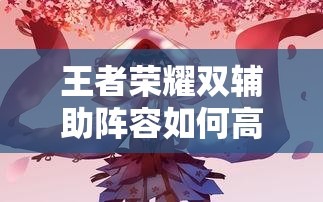 王者榮耀雙輔助陣容如何高效配合？實(shí)戰(zhàn)中怎樣利用雙增益實(shí)現(xiàn)團(tuán)戰(zhàn)致勝？（41字）